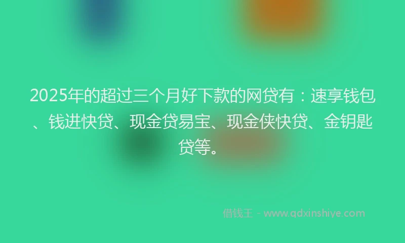 2025年的超过三个月好下款的网贷有：速享钱包、钱进快贷、现金贷易宝、现金侠快贷、金钥匙贷等。