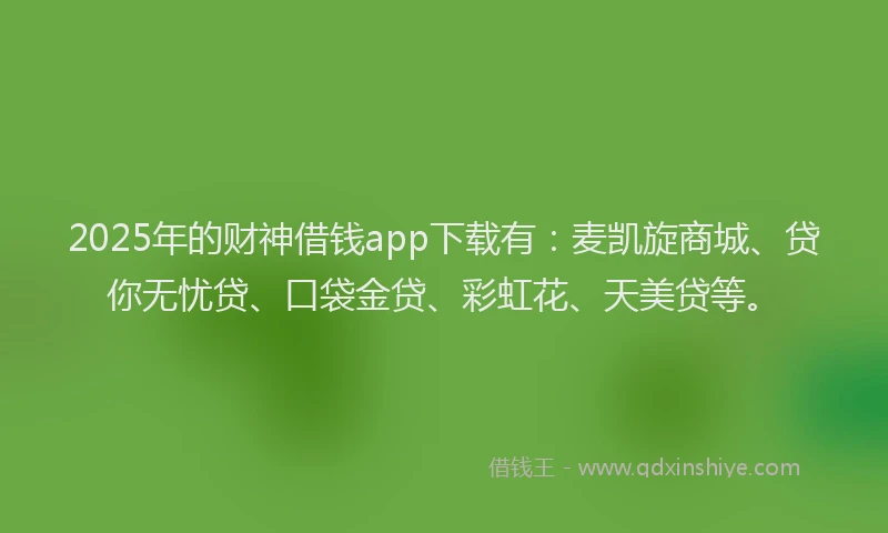 2025年的财神借钱app下载有：麦凯旋商城、贷你无忧贷、口袋金贷、彩虹花、天美贷等。