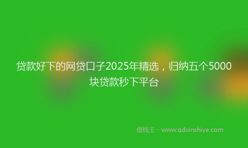 贷款好下的网贷口子2025年精选，归纳五个5000块贷款秒下平台
