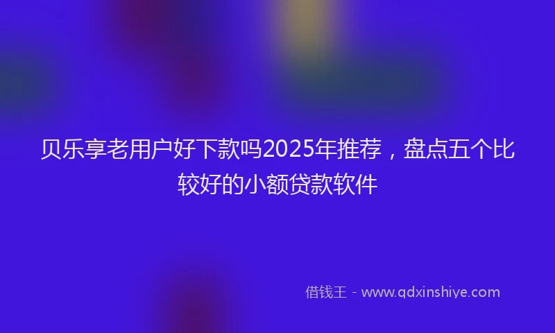 贝乐享老用户好下款吗2025年推荐，盘点五个比较好的小额贷款软件