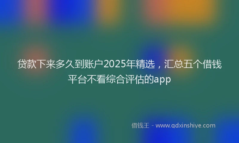贷款下来多久到账户2025年精选，汇总五个借钱平台不看综合评估的app