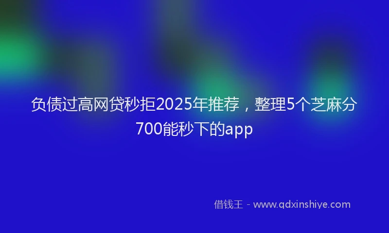 负债过高网贷秒拒2025年推荐，整理5个芝麻分700能秒下的app