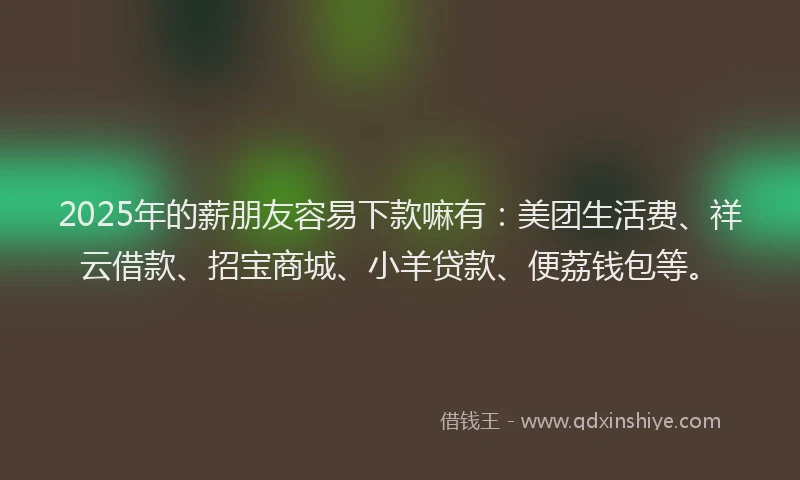 2025年的薪朋友容易下款嘛有：美团生活费、祥云借款、招宝商城、小羊贷款、便荔钱包等。