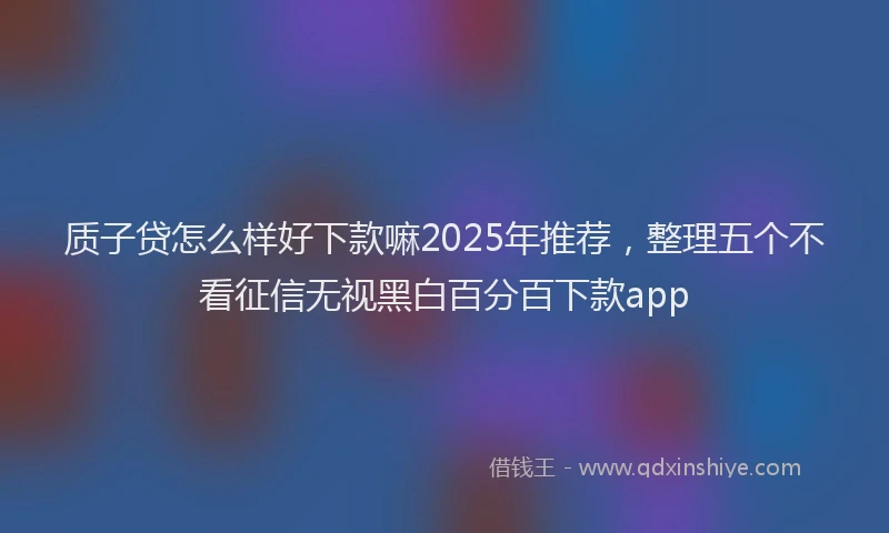 质子贷怎么样好下款嘛2025年推荐，整理五个不看征信无视黑白百分百下款app