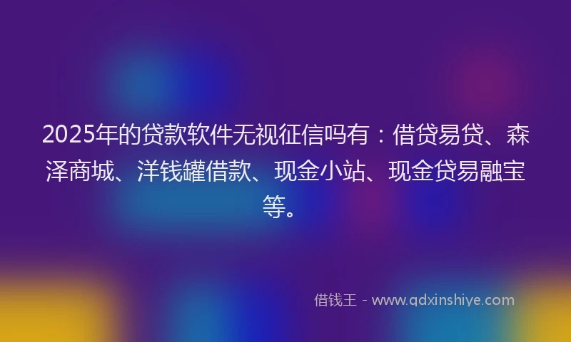 2025年的贷款软件无视征信吗有：借贷易贷、森泽商城、洋钱罐借款、现金小站、现金贷易融宝等。