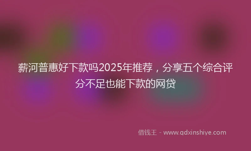 薪河普惠好下款吗2025年推荐，分享五个综合评分不足也能下款的网贷