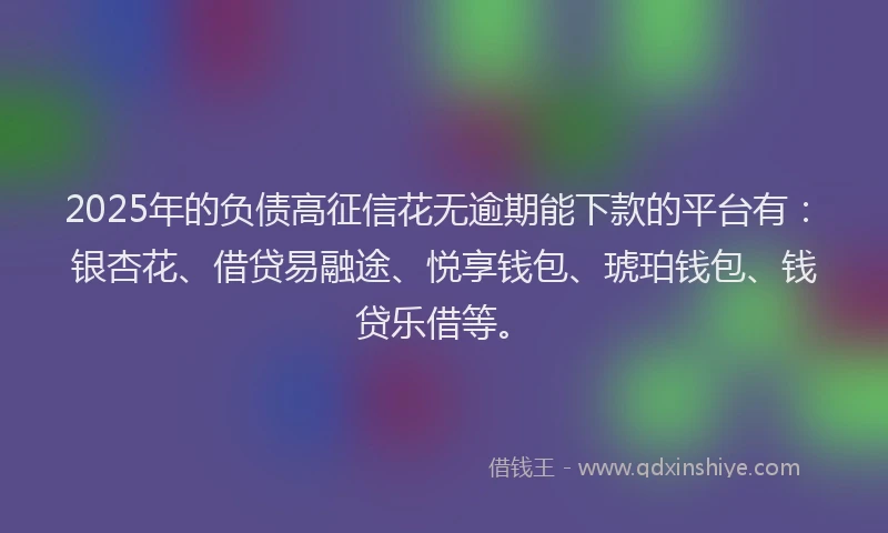 2025年的负债高征信花无逾期能下款的平台有：银杏花、借贷易融途、悦享钱包、琥珀钱包、钱贷乐借等。
