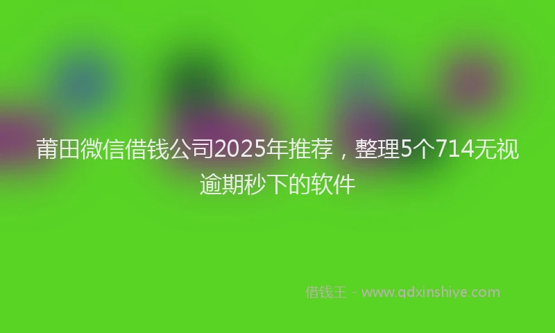 莆田微信借钱公司2025年推荐，整理5个714无视逾期秒下的软件