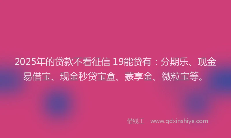2025年的贷款不看征信 19能贷有：分期乐、现金易借宝、现金秒贷宝盒、蒙享金、微粒宝等。