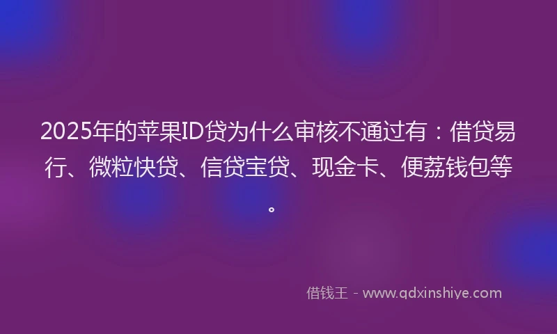 2025年的苹果ID贷为什么审核不通过有：借贷易行、微粒快贷、信贷宝贷、现金卡、便荔钱包等。