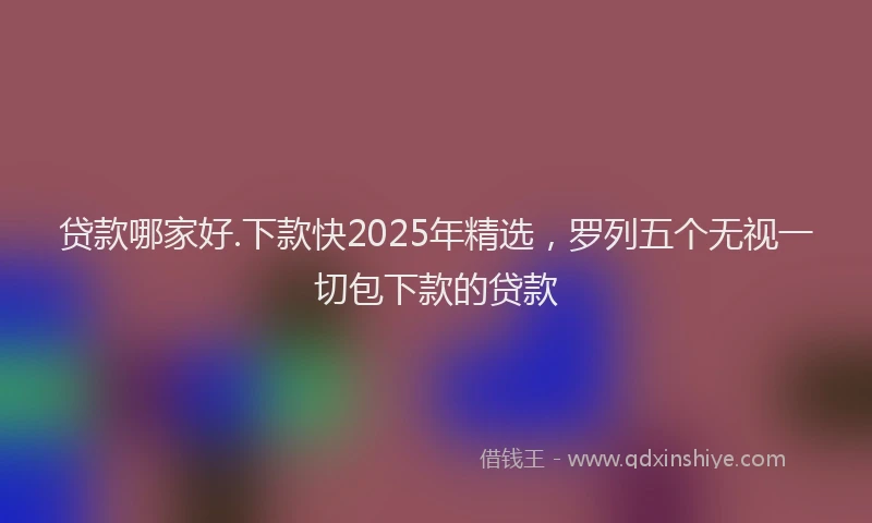 贷款哪家好.下款快2025年精选，罗列五个无视一切包下款的贷款