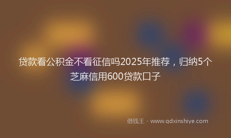 贷款看公积金不看征信吗2025年推荐，归纳5个芝麻信用600贷款口子