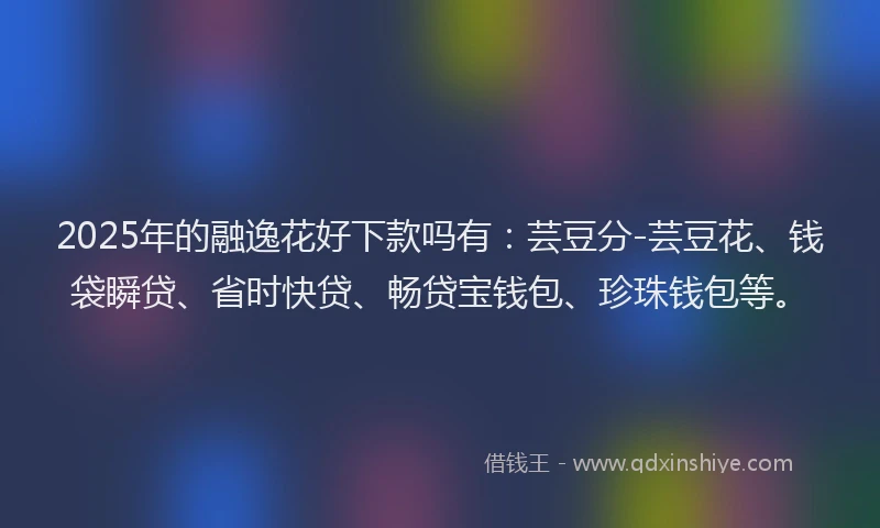 2025年的融逸花好下款吗有：芸豆分-芸豆花、钱袋瞬贷、省时快贷、畅贷宝钱包、珍珠钱包等。