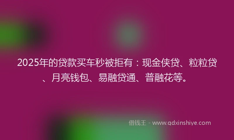2025年的贷款买车秒被拒有：现金侠贷、粒粒贷、月亮钱包、易融贷通、普融花等。