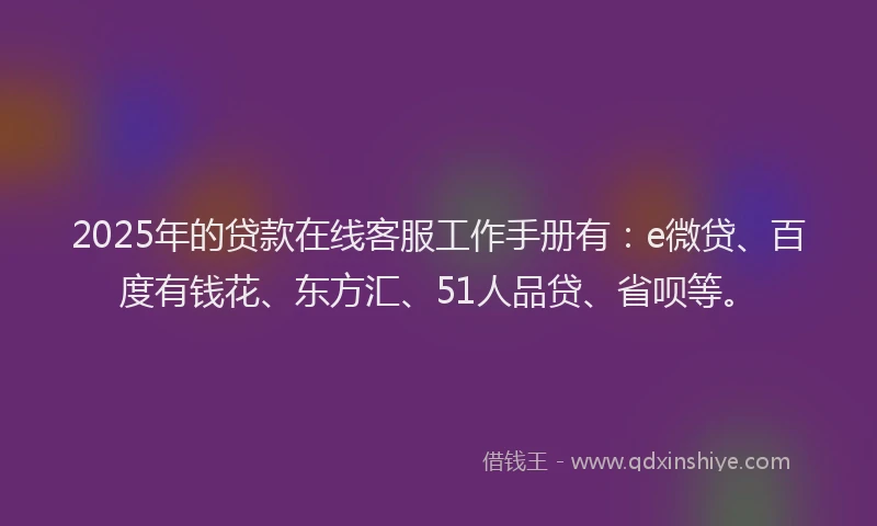 2025年的贷款在线客服工作手册有：e微贷、百度有钱花、东方汇、51人品贷、省呗等。