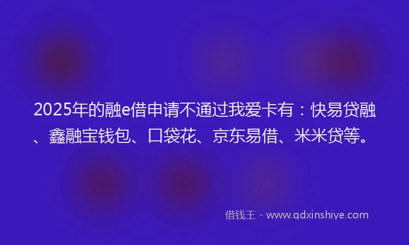 2025年的融e借申请不通过我爱卡有：快易贷融、鑫融宝钱包、口袋花、京东易借、米米贷等。
