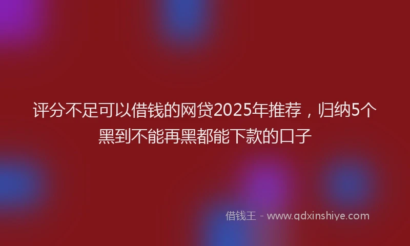 评分不足可以借钱的网贷2025年推荐，归纳5个黑到不能再黑都能下款的口子