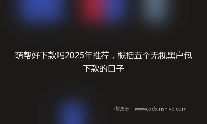 萌帮好下款吗2025年推荐，概括五个无视黑户包下款的口子