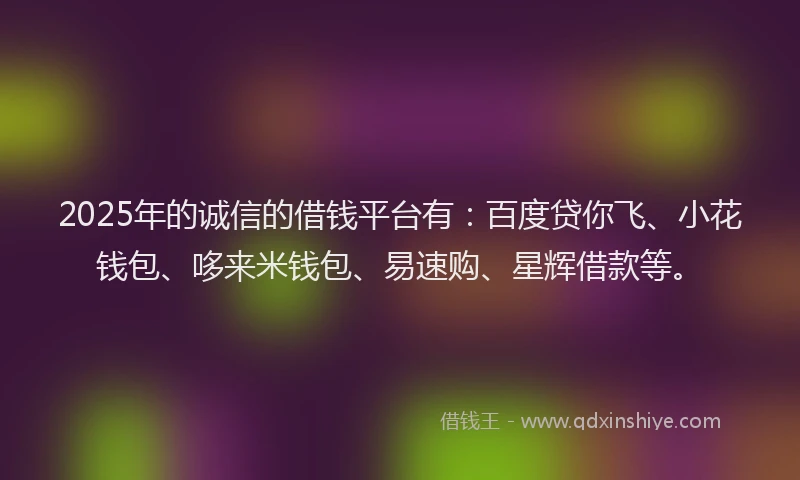 2025年的诚信的借钱平台有：百度贷你飞、小花钱包、哆来米钱包、易速购、星辉借款等。