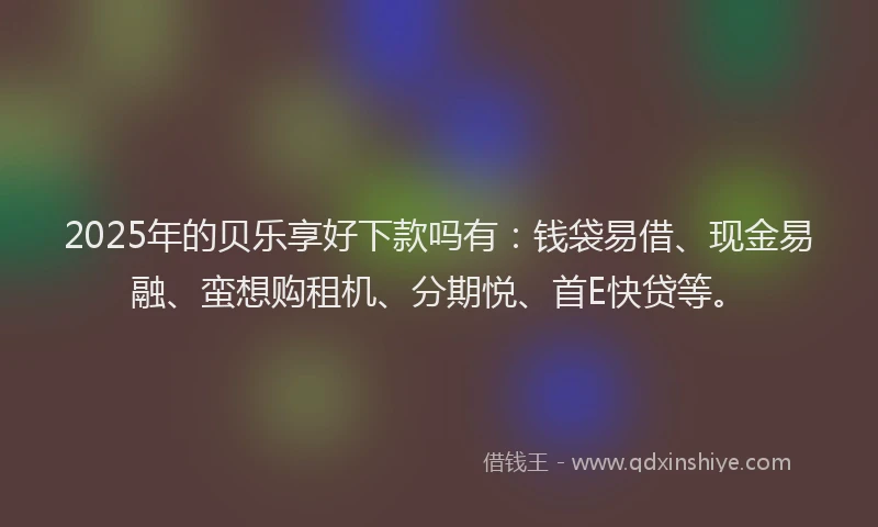 2025年的贝乐享好下款吗有：钱袋易借、现金易融、蛮想购租机、分期悦、首E快贷等。
