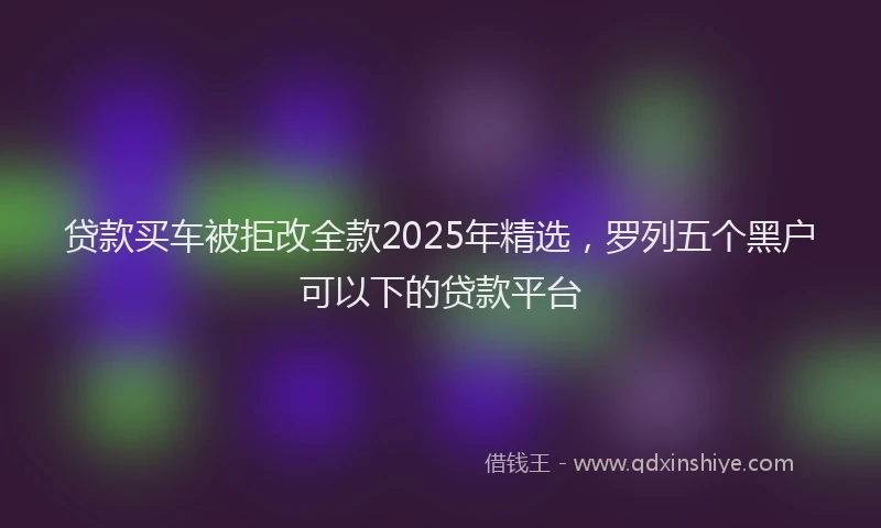 贷款买车被拒改全款2025年精选，罗列五个黑户可以下的贷款平台