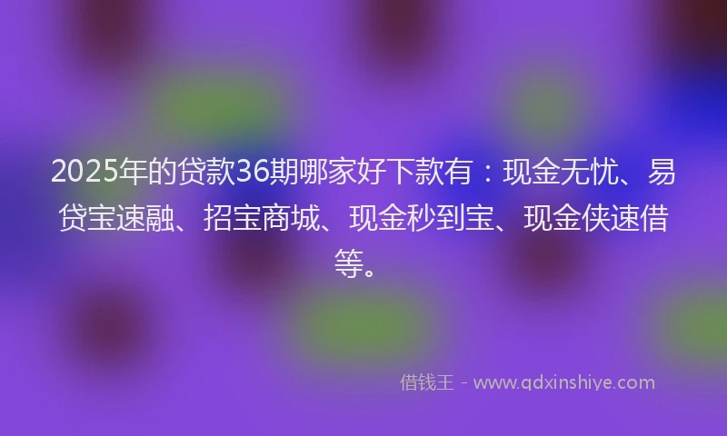 2025年的贷款36期哪家好下款有：现金无忧、易贷宝速融、招宝商城、现金秒到宝、现金侠速借等。