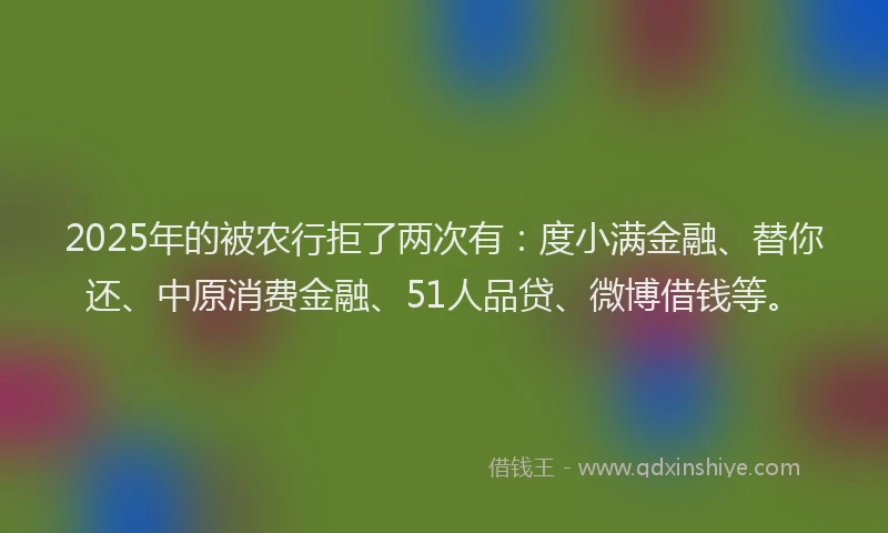2025年的被农行拒了两次有：度小满金融、替你还、中原消费金融、51人品贷、微博借钱等。