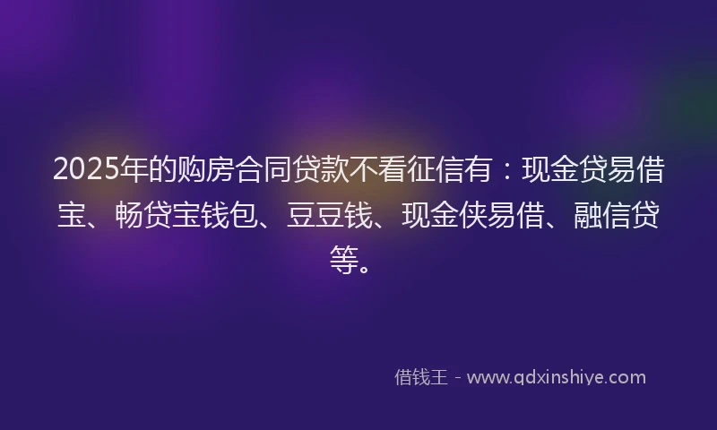 2025年的购房合同贷款不看征信有：现金贷易借宝、畅贷宝钱包、豆豆钱、现金侠易借、融信贷等。