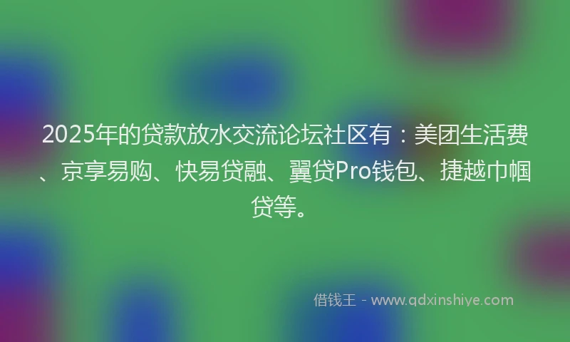 2025年的贷款放水交流论坛社区有：美团生活费、京享易购、快易贷融、翼贷Pro钱包、捷越巾帼贷等。