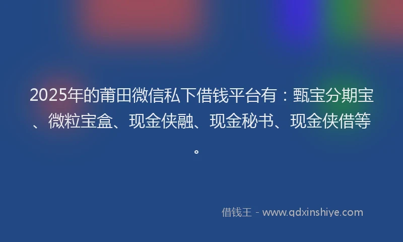 2025年的莆田微信私下借钱平台有：甄宝分期宝、微粒宝盒、现金侠融、现金秘书、现金侠借等。
