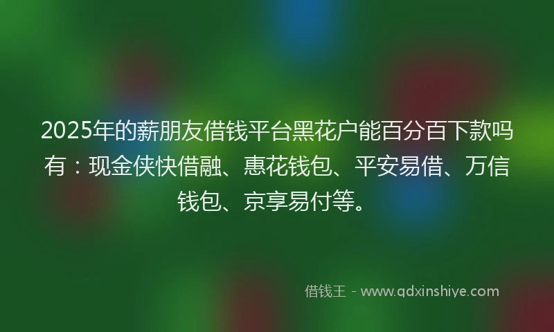 2025年的薪朋友借钱平台黑花户能百分百下款吗有：现金侠快借融、惠花钱包、平安易借、万信钱包、京享易付等。