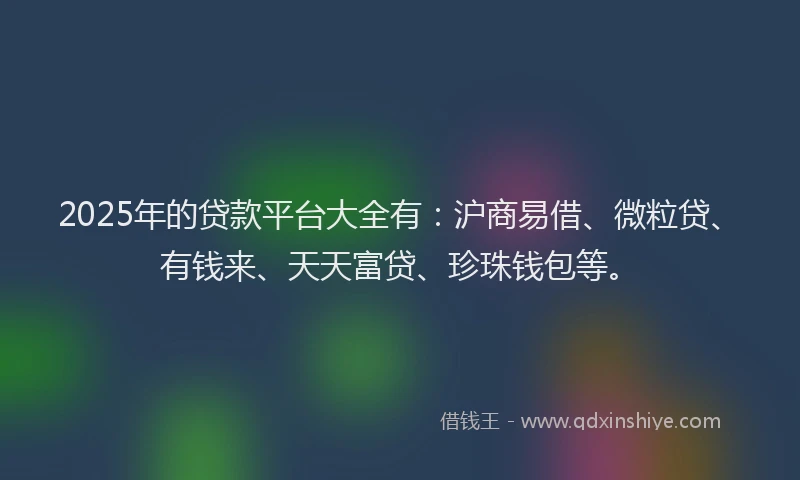 2025年的贷款平台大全有：沪商易借、微粒贷、有钱来、天天富贷、珍珠钱包等。