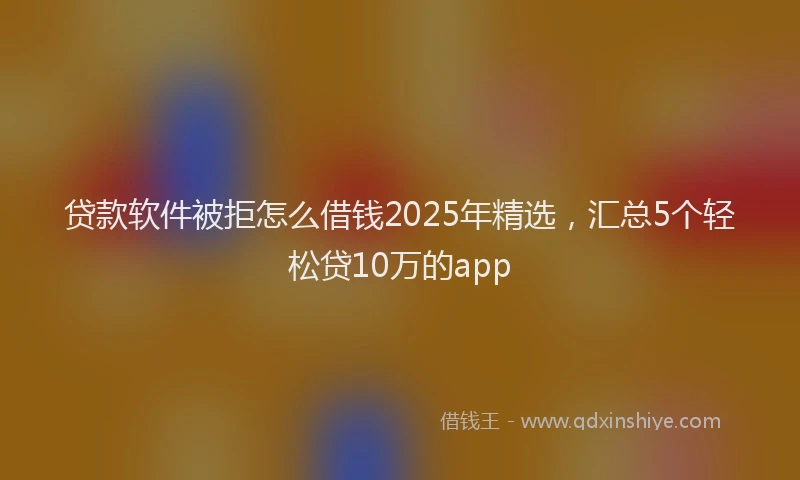 贷款软件被拒怎么借钱2025年精选，汇总5个轻松贷10万的app