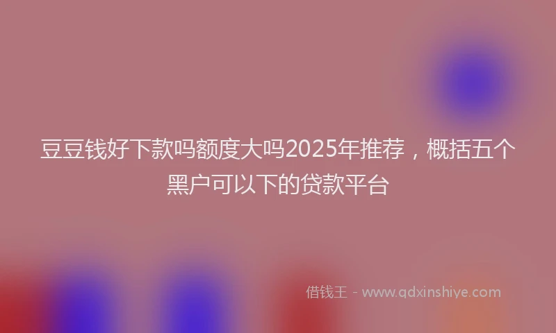 豆豆钱好下款吗额度大吗2025年推荐，概括五个黑户可以下的贷款平台