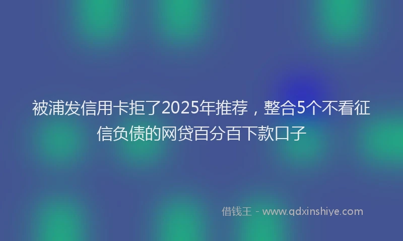 被浦发信用卡拒了2025年推荐，整合5个不看征信负债的网贷百分百下款口子