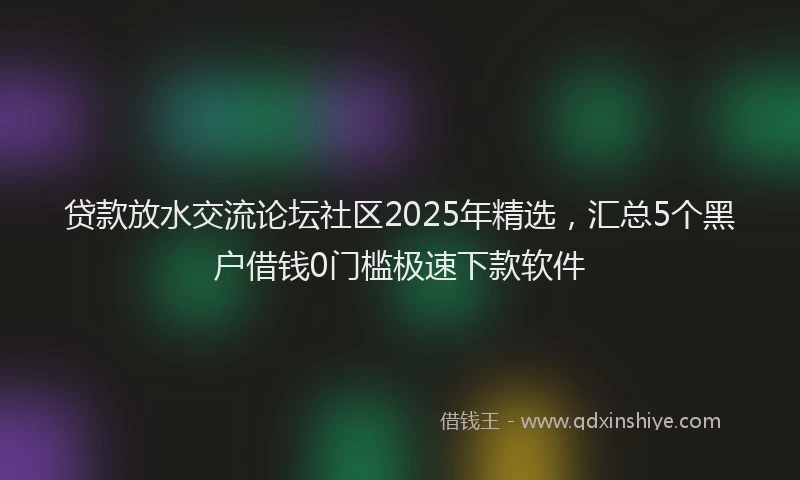 贷款放水交流论坛社区2025年精选，汇总5个黑户借钱0门槛极速下款软件