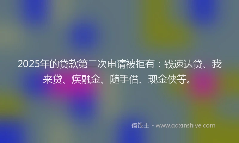2025年的贷款第二次申请被拒有：钱速达贷、我来贷、疾融金、随手借、现金侠等。