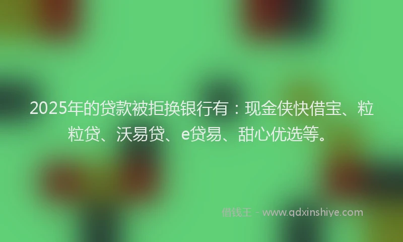 2025年的贷款被拒换银行有：现金侠快借宝、粒粒贷、沃易贷、e贷易、甜心优选等。