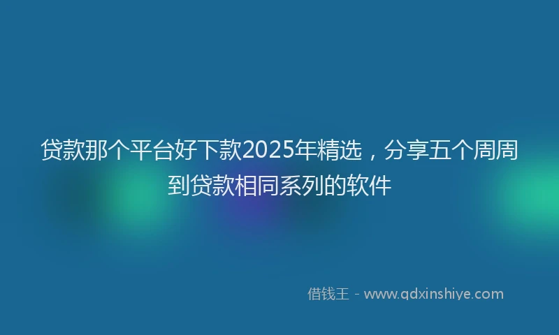 贷款那个平台好下款2025年精选，分享五个周周到贷款相同系列的软件
