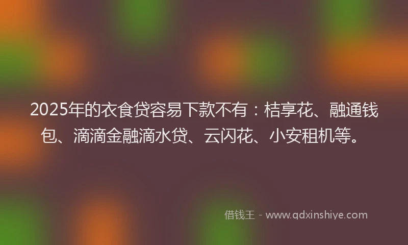 2025年的衣食贷容易下款不有：桔享花、融通钱包、滴滴金融滴水贷、云闪花、小安租机等。