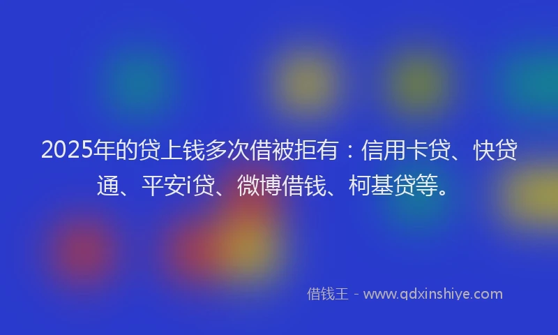 2025年的贷上钱多次借被拒有：信用卡贷、快贷通、平安i贷、微博借钱、柯基贷等。
