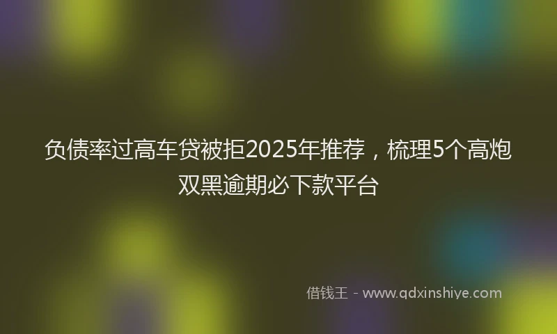 负债率过高车贷被拒2025年推荐，梳理5个高炮双黑逾期必下款平台