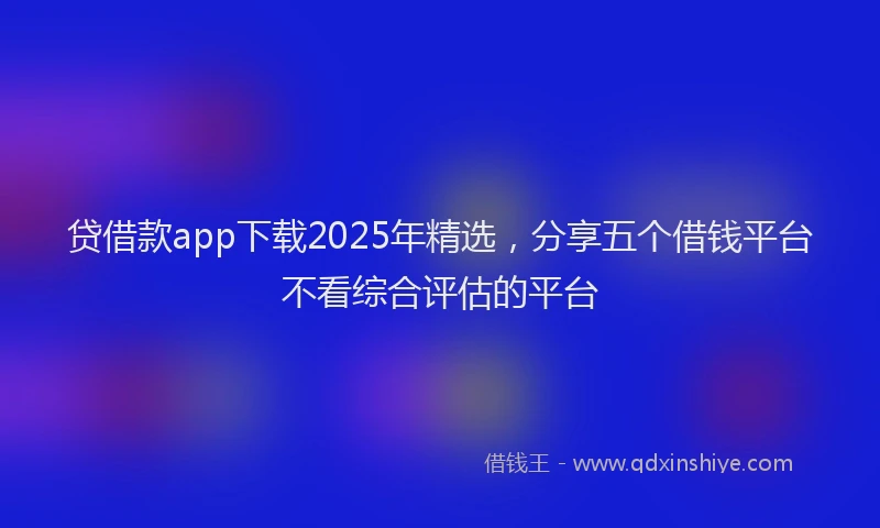 贷借款app下载2025年精选，分享五个借钱平台不看综合评估的平台