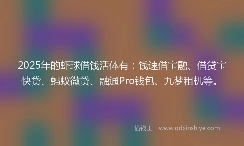 2025年的虾球借钱活体有：钱速借宝融、借贷宝快贷、蚂蚁微贷、融通Pro钱包、九梦租机等。