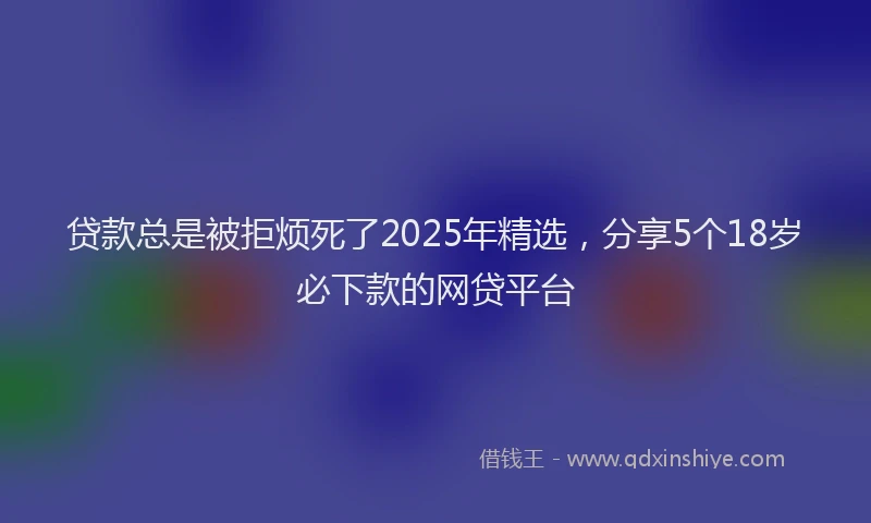 贷款总是被拒烦死了2025年精选，分享5个18岁必下款的网贷平台
