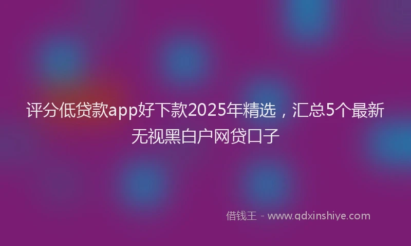 评分低贷款app好下款2025年精选，汇总5个最新无视黑白户网贷口子