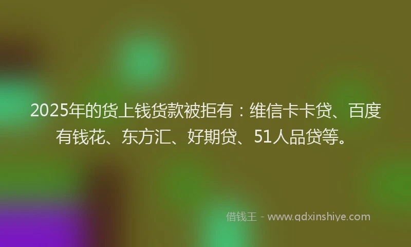 2025年的货上钱货款被拒有：维信卡卡贷、百度有钱花、东方汇、好期贷、51人品贷等。