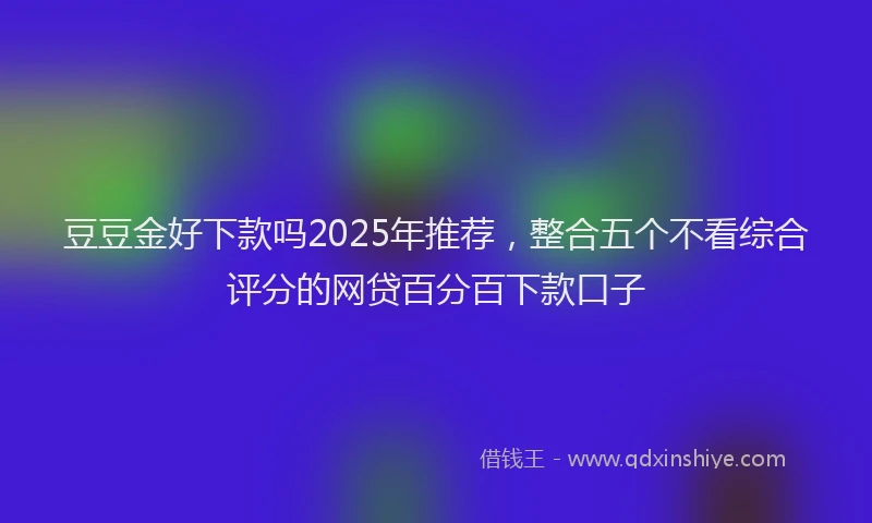 豆豆金好下款吗2025年推荐，整合五个不看综合评分的网贷百分百下款口子