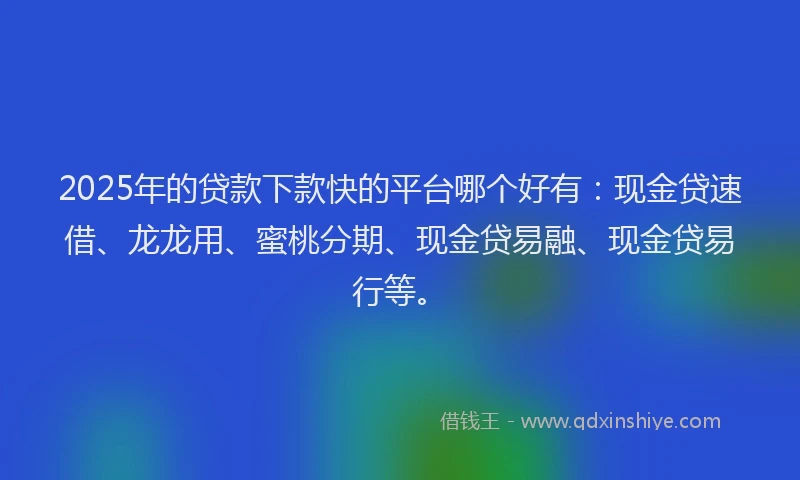 2025年的贷款下款快的平台哪个好有：现金贷速借、龙龙用、蜜桃分期、现金贷易融、现金贷易行等。