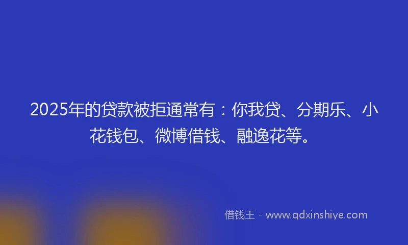 2025年的贷款被拒通常有：你我贷、分期乐、小花钱包、微博借钱、融逸花等。